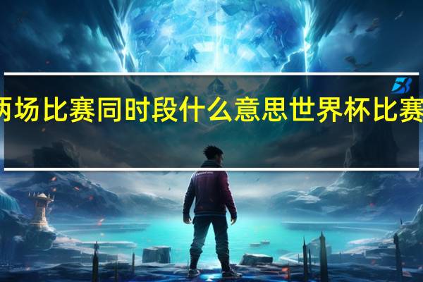 世界杯两场比赛同时段什么意思 世界杯比赛时间怎么变了