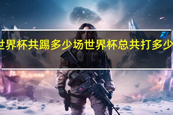 世界杯共踢多少场 世界杯总共打多少场比赛