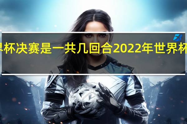 世界杯决赛是一共几回合 2022年世界杯足球决赛