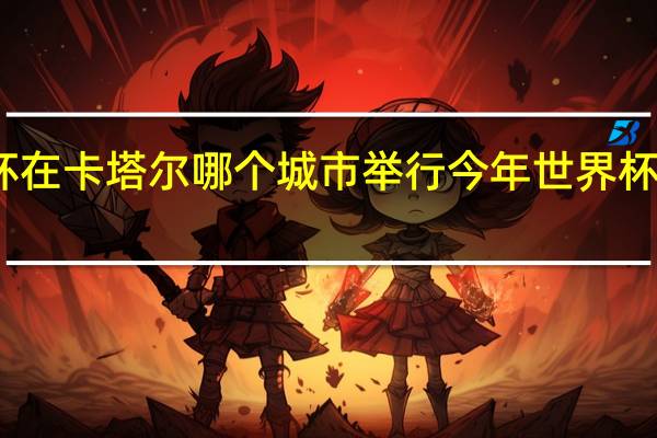 世界杯在卡塔尔哪个城市举行 今年世界杯是哪里举行