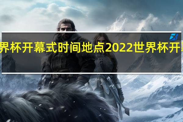 世界杯开幕式时间地点 2022世界杯开幕式演出