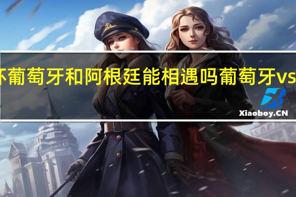 世界杯葡萄牙和阿根廷能相遇吗 葡萄牙vs阿根廷3比0