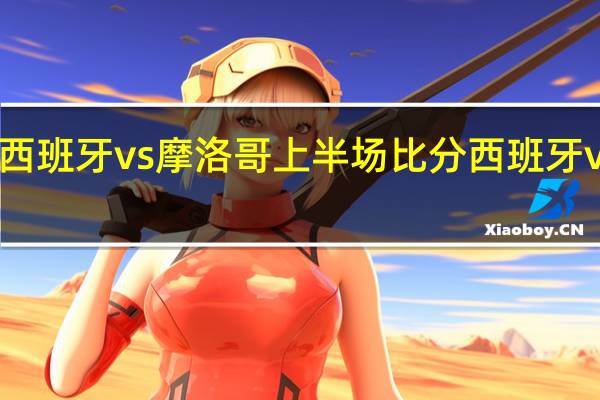 世界杯西班牙vs摩洛哥上半场比分 西班牙vs摩洛哥比赛