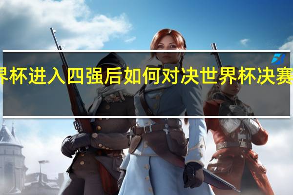 世界杯进入四强后如何对决 世界杯决赛对阵产生