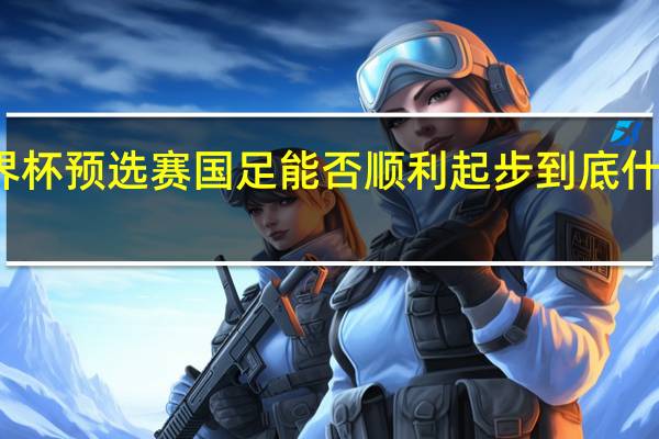 世界杯预选赛国足能否顺利起步 到底什么情况嘞