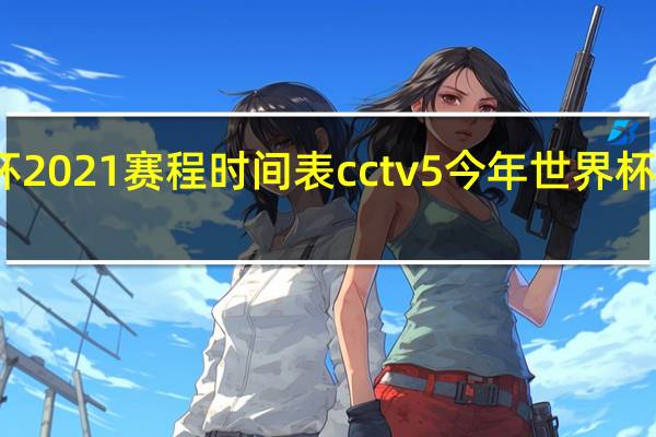 世界杯2021赛程时间表cctv5 今年世界杯决赛时间表