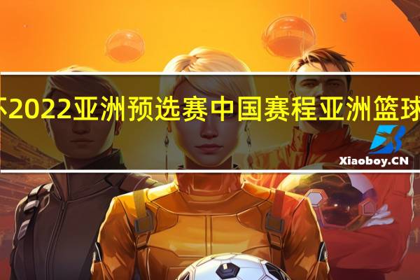 世界杯2022亚洲预选赛中国赛程 亚洲篮球预选赛赛程