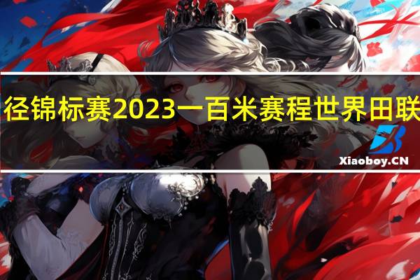 世界田径锦标赛2023一百米赛程 世界田联2023赛程表