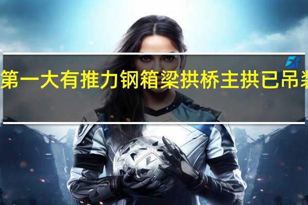 世界第一大有推力钢箱梁拱桥主拱已吊装到位了吗