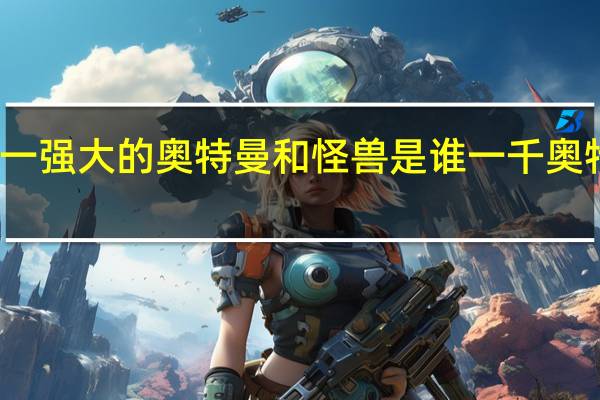世界第一强大的奥特曼和怪兽是谁 一千奥特曼一千怪兽
