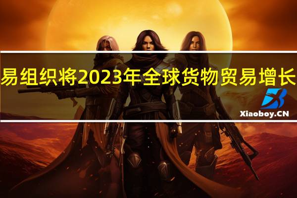 世界贸易组织将2023年全球货物贸易增长预测下调至0.8%