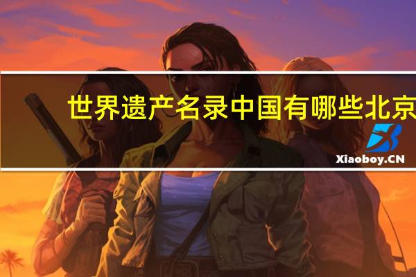 世界遗产名录中国有哪些北京（世界遗产名录中国有哪些）