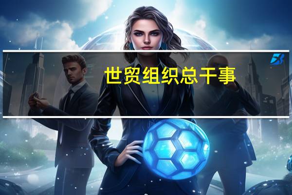 世贸组织总干事：各国政府应取消1.2万亿美元扭曲贸易、不利于环境的补贴