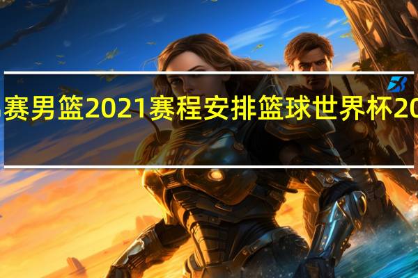 世锦赛男篮2021赛程安排 篮球世界杯2021赛程表