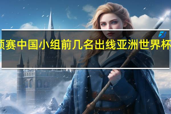 世预赛中国小组前几名出线 亚洲世界杯出线名额