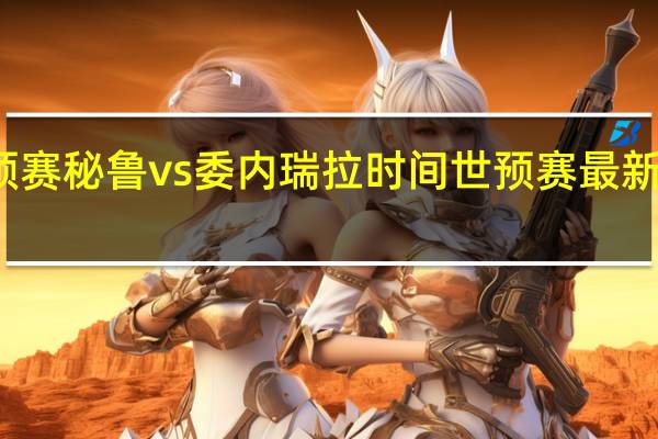 世预赛秘鲁vs委内瑞拉时间 世预赛最新比赛时间