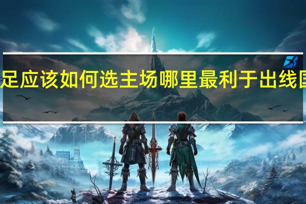 世预赛12强赛国足应该如何选主场哪里最利于出线 国足第13次出征世预赛