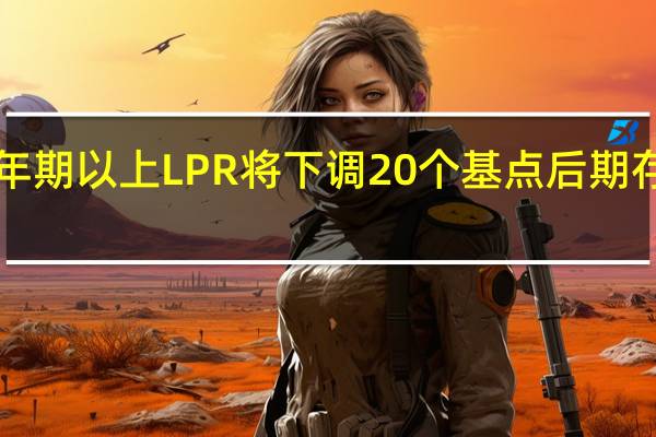 业界预计本月5年期以上LPR将下调20个基点 后期存款利率或进一步下调