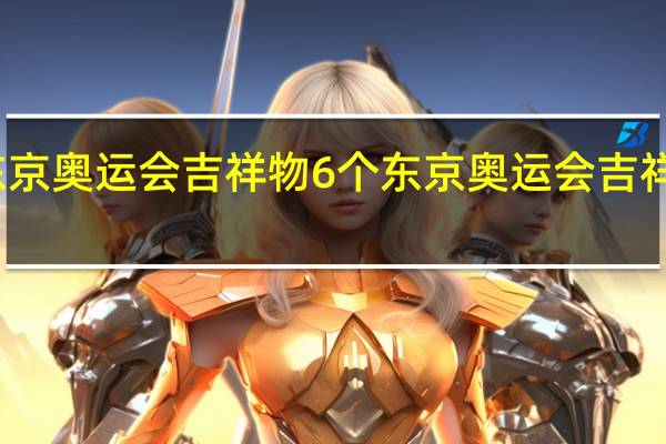 东京奥运会吉祥物6个 东京奥运会吉祥物名字