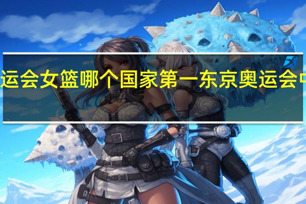 东京奥运会女篮哪个国家第一 东京奥运会中国女篮比赛