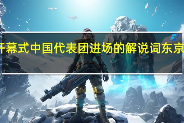 东京奥运会开幕式中国代表团进场的解说词 东京奥运会开幕式报道