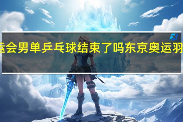 东京奥运会男单乒乓球结束了吗 东京奥运羽毛球男单决赛