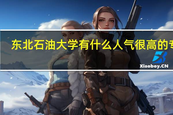 东北石油大学有什么人气很高的专业