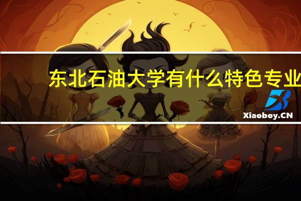东北石油大学有什么特色专业，专业排名如何