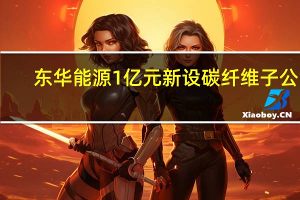 东华能源1亿元新设碳纤维子公司