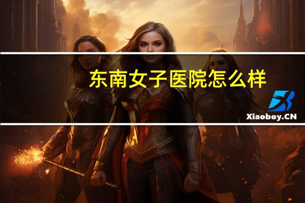 东南女子医院怎么样（东南女子医院）