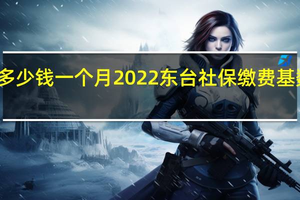 东台社保多少钱一个月　2022东台社保缴费基数及比例一览表