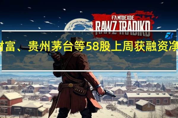 东方财富、贵州茅台等58股上周获融资净买入超亿元