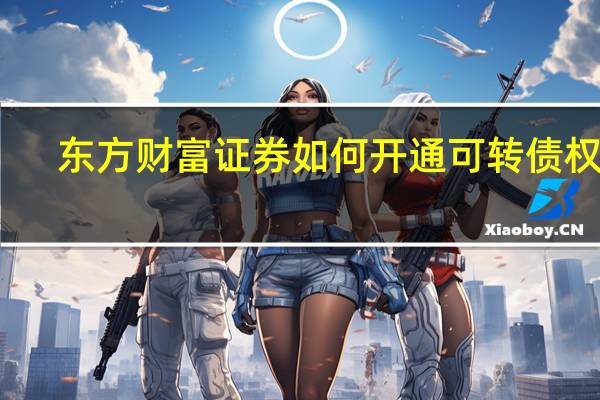 东方财富证券如何开通可转债权限（东方财富证券如何）