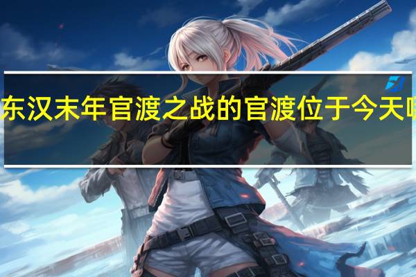 东汉末年官渡之战的官渡位于今天哪个省（东汉末年官渡之战的官渡位于）