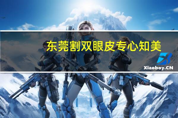 东莞割双眼皮专心知美(东莞比较好的割双眼皮医院是那家)