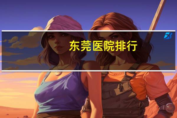 东莞医院排行，东莞生孩子医院排名