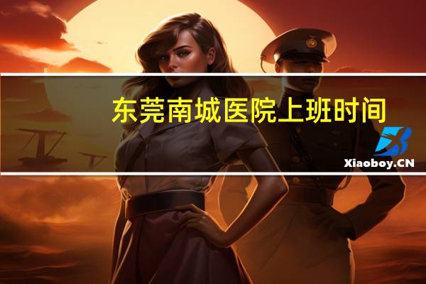 东莞南城医院上班时间(东莞莞城医院什么时候下班)