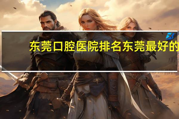 东莞口腔医院排名 东莞最好的牙科是哪家