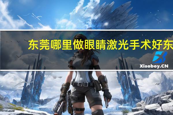 东莞哪里做眼睛激光手术好 东莞有哪里可以做全飞秒的医院