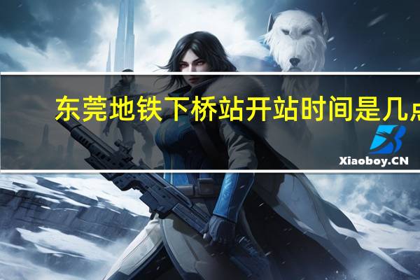 东莞地铁下桥站开站时间是几点