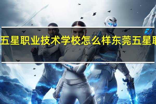 东莞市五星职业技术学校怎么样 东莞五星职业技术学校