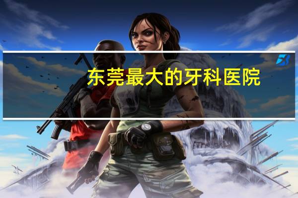 东莞最大的牙科医院(请问东莞哪个医院的口腔科更便宜)
