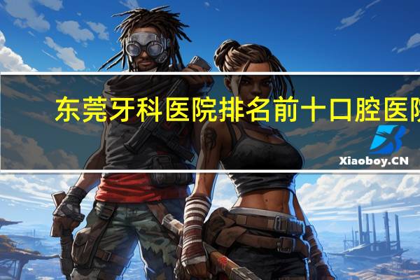 东莞牙科医院排名前十口腔医院（东莞牙科医院排名）