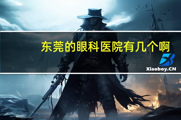 东莞的眼科医院有几个啊（东莞的眼科医院有几个）