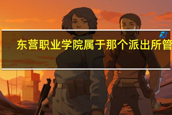 东营职业学院属于那个派出所管理。