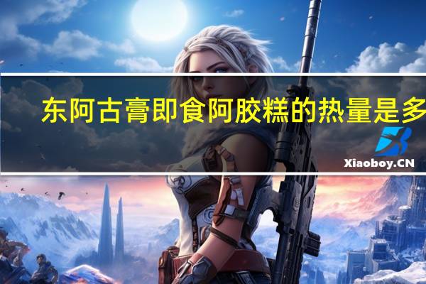 东阿古膏 即食阿胶糕的热量是多少