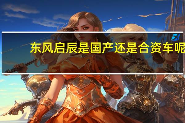 东风启辰是国产还是合资车呢(东风启辰是国产还是合资)