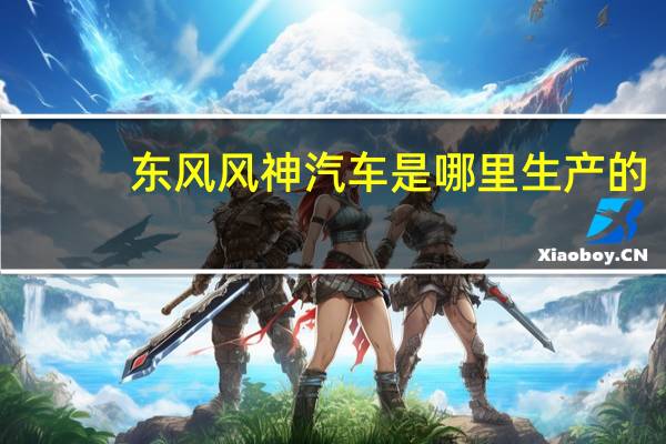 东风风神汽车是哪里生产的（东风风神汽车）