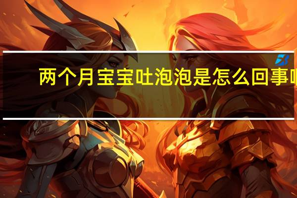 两个月宝宝吐泡泡是怎么回事啊（两个月宝宝吐泡泡是怎么回事）