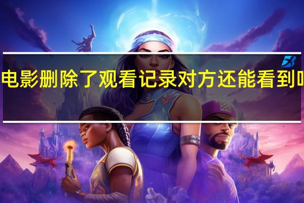 两人同用一个会员看电影删除了观看记录对方还能看到吗 两个人看的电影在线观看